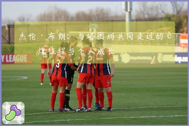 杰伦·布朗：与塔图姆共同走过的辉煌征程与个人成长