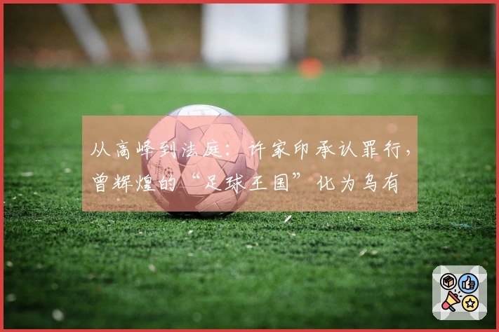 从高峰到法庭：许家印承认罪行，曾辉煌的“足球王国”化为乌有