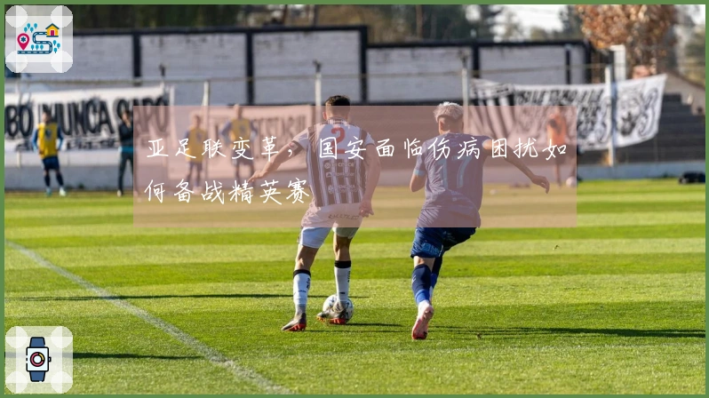 亚足联变革，国安面临伤病困扰如何备战精英赛