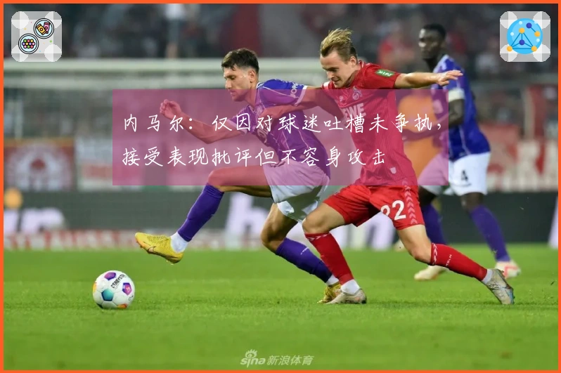 内马尔：仅因对球迷吐槽未争执，接受表现批评但不容身攻击