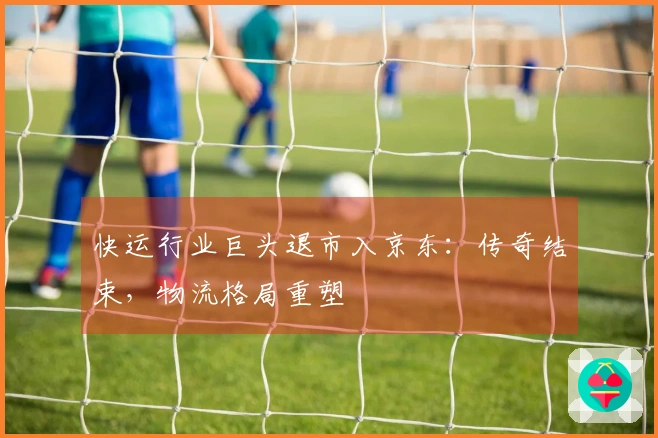 快运行业巨头退市入京东：传奇结束，物流格局重塑