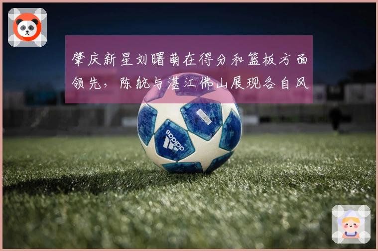 肇庆新星刘曙萌在得分和篮板方面领先，陈航与湛江佛山展现各自风采