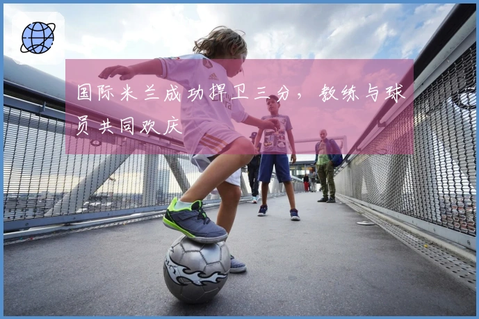 国际米兰成功捍卫三分，教练与球员共同欢庆