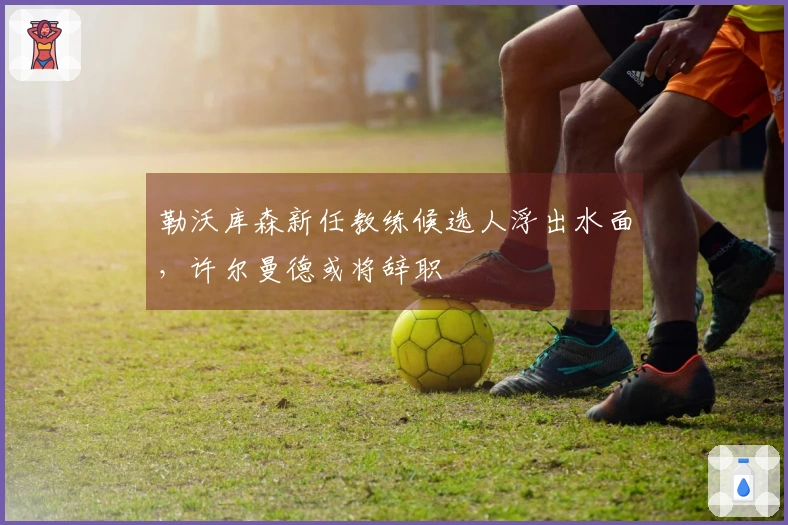 勒沃库森新任教练候选人浮出水面，许尔曼德或将辞职