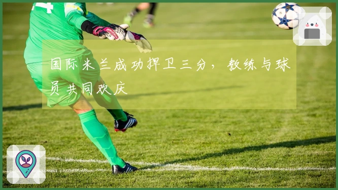 国际米兰成功捍卫三分，教练与球员共同欢庆