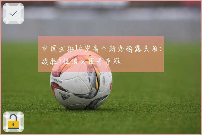 中国女排16岁高个新秀崭露头角：战胜5位顶尖国手夺冠