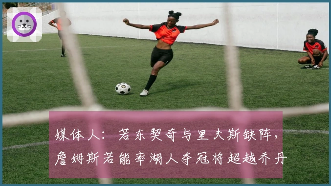 媒体人：若东契奇与里夫斯缺阵，詹姆斯若能率湖人夺冠将超越乔丹