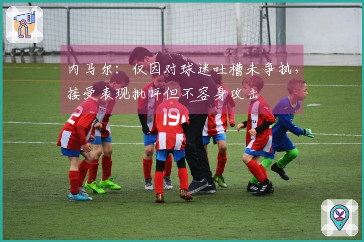 内马尔：仅因对球迷吐槽未争执，接受表现批评但不容身攻击