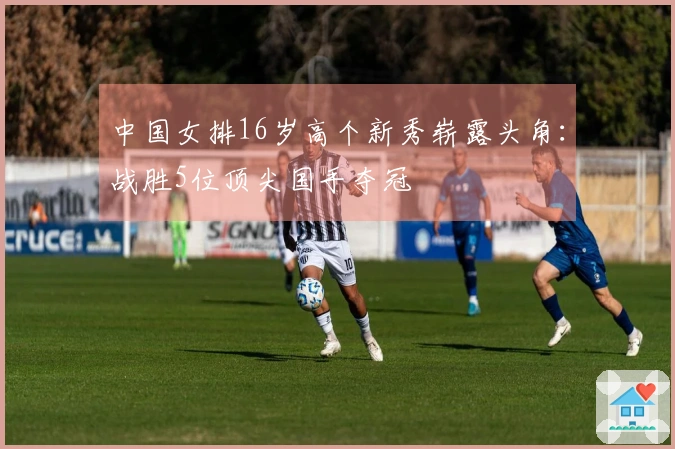 中国女排16岁高个新秀崭露头角：战胜5位顶尖国手夺冠