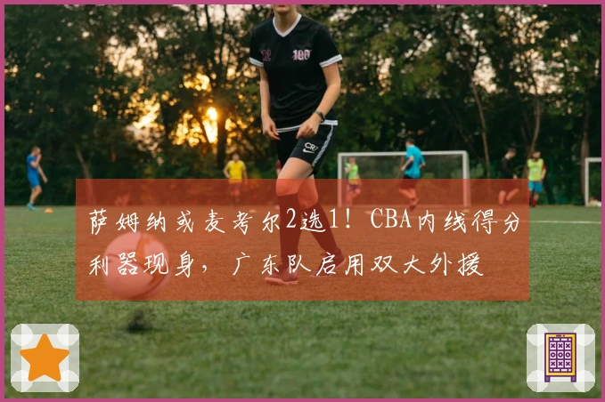 萨姆纳或麦考尔2选1！CBA内线得分利器现身，广东队启用双大外援