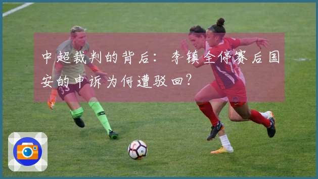 中超裁判的背后：李镇全停赛后国安的申诉为何遭驳回？