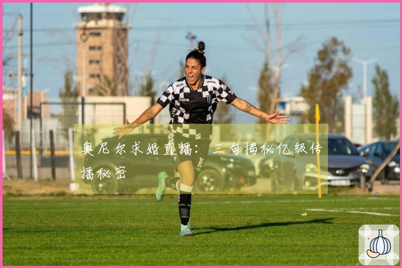 奥尼尔求婚直播：三句揭秘亿级传播秘密